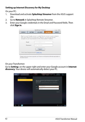 Page 62On your Transformer:
Go to Settings on the upper right and enter your Google account in Internet discovery. Your device will automatically detect your PC.
ASUS Transformer Manual62
Setting up Internet Discovery for My Desktop
On your PC:
1.  Download and activate Splashtop Streamer from the ASUS support 
site. 
2. Go to Network in Splashtop Remote Streamer.
3. Enter your Google credentials in the Email and Password fields. Then 
click Sign in.  