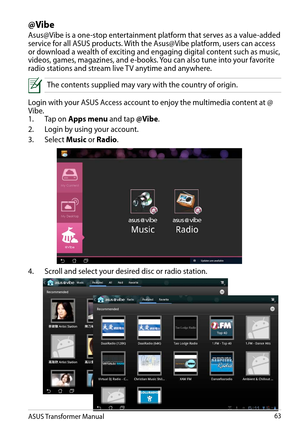 Page 63ASUS Transformer Manual63
@Vibe
Asus@Vibe is a one-stop entertainment platform that serves as a value-added service for all ASUS products. With the Asus@Vibe platform, users can access or download a wealth of exciting and engaging digital content such as music, videos, games, magazines, and e-books. You can also tune into your favorite radio stations and stream live TV anytime and anywhere.
 The contents supplied may vary with the country of origin.
Login with your ASUS Access account to enjoy the...