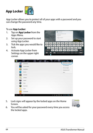 Page 64ASUS Transformer Manual64
App Locker 
App Locker allows you to protect all of your apps with a password and you can change the password any time. 
To use App Locker:
1. Tap on App Locker from the 
Apps Menu.
2. Set up your password to start 
using App Locker.
3. Tick the apps you would like to 
lock.
4. Activate App Locker from 
Settings on the upper right 
corner.
5. Lock signs will appear by the locked apps on the Home 
Screen. 
6. You will be asked for your password every time you access 
the locked...