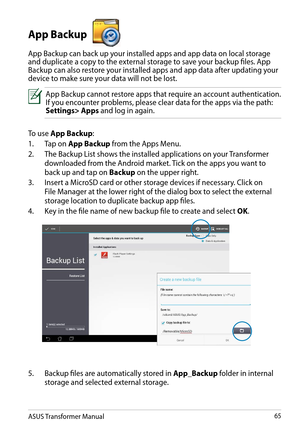 Page 65ASUS Transformer Manual65
App Backup 
App Backup can back up your installed apps and app data on local storage and duplicate a copy to the external storage to save your backup files. App Backup can also restore your installed apps and app data after updating your device to make sure your data will not be lost. 
App Backup cannot restore apps that require an account authentication. If you encounter problems, please clear data for the apps via the path: Settings> Apps and log in again.
To use App Backup:...