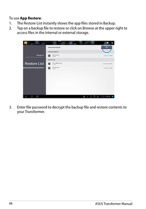 Page 66ASUS Transformer Manual66
3. Enter file password to decrypt the backup file and restore contents to 
your Transformer.
To use App Restore:
1. The Restore List instantly shows the app files stored in Backup.
2. Tap on a backup file to restore or click on Browse at the upper right to 
access files in the internal or external storage.  