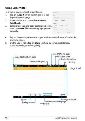 Page 68ASUS Transformer Manual68
Using SuperNote
To create a new notebook or paintbook:
1. Tap on + Add New on the left panel of the 
SuperNote main page.
2. Name the file and choose Notebook or 
Paintbook. 
3. Select a font size and page background color, 
then tap on OK. The new note page appears 
instantly.
4. Tap on the return path on the upper left for an overall view of the books 
and note pages.
5. On the upper right, tap on Share to share by e-mail, webstorage,
social networks, or online gallery. 
Share...