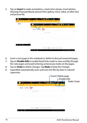 Page 70ASUS Transformer Manual70
5. Tap on Insert to make annotations, create time stamps, insert photos, 
drawings from paintbook, picture from gallery, voice, video, or other text 
and picture file.
6. Insert a new page in the notebook or delete to discard unwanted pages.
7. Tap on Disable Edit to enable Read Only mode to view and flip through 
the note pages and avoid entering unnecessary marks on the pages.
8. Tap on Undo to delete changes. Tap Redo to keep the changes.
9. SuperNote automatically saves and...