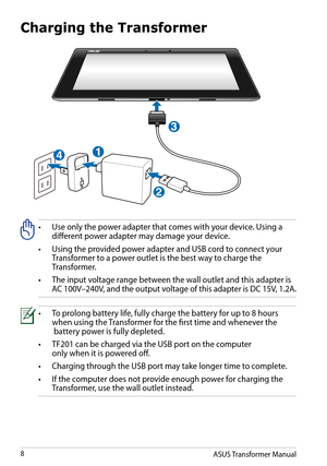 Page 8Charging the Transformer
•		
Use	only	the	power	adapter	that	comes	with	your	device.	Using	a	different power adapter may damage your device.
•	 Using	the	provided	power	adapter	and	USB	cord	to	connect	your  Transformer to a power outlet is the best way to charge the     Transformer.
•		
The	input	voltage	range	between	the	wall	outlet	and	this	adapter	is	AC 100V–240V, and the output voltage of this adapter is DC 15V, 1.2A.
•	 To	prolong	battery	life,	fully	charge	the	battery	for	up	to	8	hours	  when using...
