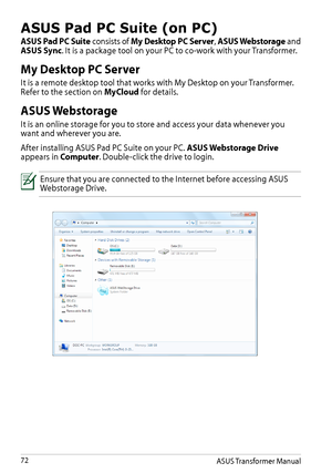 Page 72ASUS Pad PC Suite (on PC)
ASUS Pad PC Suite consists of My Desktop PC Server, ASUS Webstorage and ASUS Sync. It is a package tool on your PC to co-work with your Transformer.
My Desktop PC Server
It is a remote desktop tool that works with My Desktop on your Transformer. Refer to the section on MyCloud for details.
ASUS Webstorage
It is an online storage for you to store and access your data whenever you want and wherever you are.
After installing ASUS Pad PC Suite on your PC. ASUS Webstorage Drive...