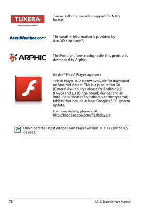 Page 78ASUS Transformer Manual78
Tuxera software provides support for NTFS format.
The weather information is provided by AccuWeather.com®.
The iFont font format adopted in this product is developed by Arphic.
Adobe® Flash® Player support+
+Flash Player 10.2 is now available for download on Android Market. This is a production GA (General Availability) release for Android 2.2 (Froyo) and 2.3 (Gingerbread) devices and an initial beta release for Android 3.x (Honeycomb) tablets that include at least Google’s...