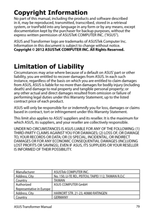 Page 79ASUS Transformer Manual79
Copyright Information
No part of this manual, including the products and software described in it, may be reproduced, transmitted, transcribed, stored in a retrieval system, or tranPadd into any language in any form or by any means, except documentation kept by the purchaser for backup purposes, without the express written permission of ASUSTeK COMPUTER INC. (“ASUS”).
ASUS and Transformer logo are trademarks of ASUSTek Computer Inc. Information in this document is subject to...