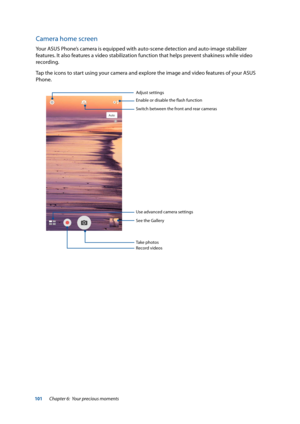 Page 101101
Camera home screen
Your ASUS Phone’s camera is equipped with auto-scene detection and auto-image stabilizer 
features. It also features a video stabilization function that helps prevent shakiness while video 
recording. 
Tap the icons to start using your camera and explore the image and video features of your ASUS 
Phone.
Adjust settings
Switch between the front and rear cameras
See the Gallery
Record videos Take photos
Use advanced camera settings
Enable	or	disable	the	flash	function
Chapter 6:...