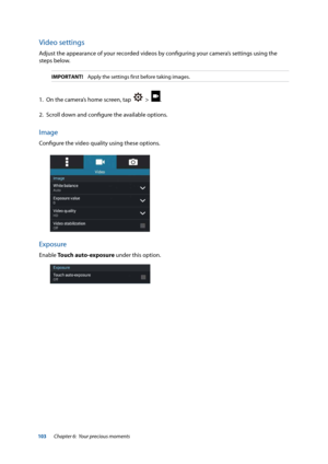 Page 103103
Video settings
Adjust the appearance of your recorded videos by configuring your camera’s settings using the 
steps below.
IMPORTANT!    Apply the settings first before taking images.
1. On the camera’s home screen, tap    >  .
2.  Scroll down and configure the available options.
Image
Configure the video quality using these options.
Exposure
Enable Touch auto-exposure under this option.
Chapter 6:  Your precious moments  