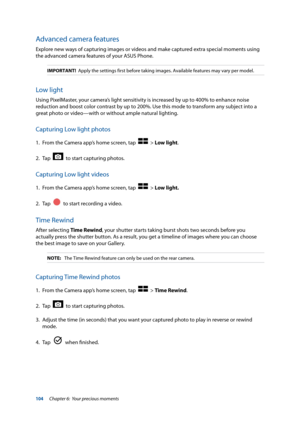 Page 104104
Advanced camera features
Explore new ways of capturing images or videos and make captured extra special moments using 
the advanced camera features of your ASUS Phone. 
IMPORTANT!  Apply the settings first before taking images. Available features may v\
ary per model.
Low light
Using PixelMaster, your camera’s light sensitivity is increased by up to 400% to enhance noise 
reduction and boost color contrast by up to 200%. Use this mode to transform any subject into a 
great photo or video—with or...