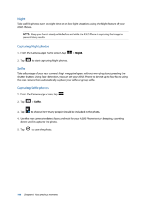 Page 106106
Night
Take well-lit photos even on night time or on low-light situations using the Night feature of your 
ASUS Phone.
NOTE: Keep your hands steady while before and while the ASUS Phone is capturin\
g the image to 
prevent blurry results.
Capturing Night photos
1.  From the Camera app’s home screen, tap    > Night.
2.  Tap  
  to start capturing Night photos.
Selfie
Take advantage of your rear camera’s high megapixel specs without worrying about pressing the 
shutter button. Using face-detection, you...