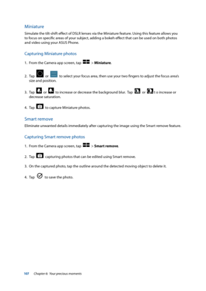 Page 107107
Miniature
Simulate the tilt-shift effect of DSLR lenses via the Miniature feature. Using this feature allows you 
to focus on specific areas of your subject, adding a bokeh effect that can be used on both photos 
and video using your ASUS Phone.
Capturing Miniature photos
1. From the Camera app screen, tap    > Miniature.
2.  Tap  
  or    to select your focus area, then use your two fingers to adjust the focus area’s 
size and position.
3.  Tap  
  or    to increase or decrease the background blur....