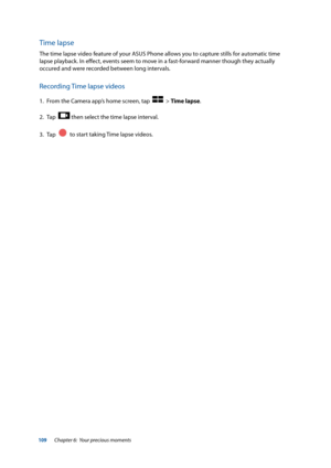 Page 109109
Time lapse
The time lapse video feature of your ASUS Phone allows you to capture stills for automatic time 
lapse playback. In effect, events seem to move in a fast-forward manner though they actually 
occured and were recorded between long intervals.
Recording Time lapse videos
1. From the Camera app’s home screen, tap    > Time lapse.
2.  Tap  
 then select the time lapse interval.
3.  Tap  
  to start taking Time lapse videos.
Chapter 6:  Your precious moments  