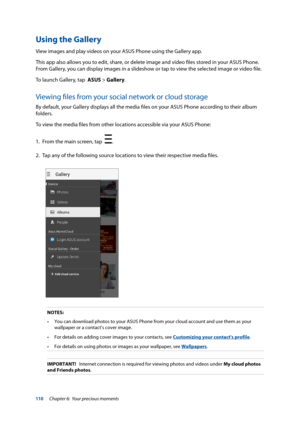 Page 110110
NOTES:   •	 You	can	download	photos	to	your	ASUS	Phone	from	your	cloud	account	and	use	them	as	your	 wallpaper or a contact's cover image.
•	 For	details	on	adding	cover	images	to	your	contacts,	see	Customizing your contact's profile.
•	 For	details	on	using	photos	or	images	as	your	wallpaper,	see	Wallpapers.
IMPORTANT!   Internet connection is required for viewing photos and videos under  My cloud photos 
and Friends photos.
Using the Gallery
View images and play videos on your ASUS Phone...