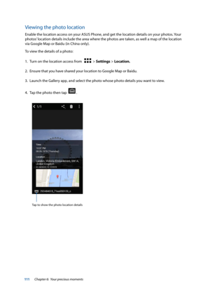 Page 111111
Viewing the photo location
Enable the location access on your ASUS Phone, and get the location details on your photos. Your 
photos’ location details include the area where the photos are taken, as well a map of the location 
via Google Map or Baidu (in China only).
To view the details of a photo:
1. Turn on the location access from   
  > Settings > Location.
2.  Ensure that you have shared your location to Google Map or Baidu.
3.  Launch the Gallery app, and select the photo whose photo details you...