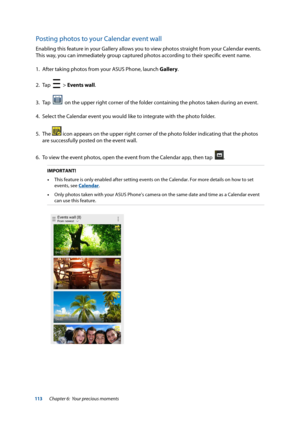 Page 113113
Posting photos to your Calendar event wall
Enabling this feature in your Gallery allows you to view photos straight from your Calendar events. 
This way, you can immediately group captured photos according to their specific event name.
1.  After taking photos from your ASUS Phone, launch Gallery.
2.  Tap  
  > Events wall.
3.   Tap  
  on the upper right corner of the folder containing the photos taken during an event. 
4.  Select the Calendar event you would like to integrate with the photo folder....