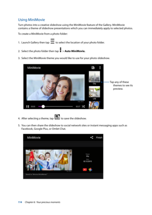 Page 114114
Using MiniMovie
Turn photos into a creative slideshow using the MiniMovie feature of the Gallery. MiniMovie 
contains a theme of slideshow presentations which you can immediately apply to selected photos. 
To create a MiniMovie from a photo folder:
1. Launch Gallery then tap  
  to select the location of your photo folder.
2.  Select the photo folder then tap  
  > Auto MiniMovie.
3.  Select the MiniMovie theme you would like to use for your photo slideshow.
Tap any of these 
themes to see its...