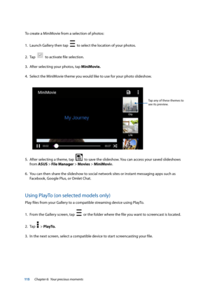 Page 115115
To create a MiniMovie from a selection of photos:
1. Launch Gallery then tap  
  to select the location of your photos.
2.  Tap  
  to activate file selection.
3.  After selecting your photos, tap MiniMovie.
4.  Select the MiniMovie theme you would like to use for your photo slideshow.
Tap any of these themes to 
see its preview.
5. After selecting a theme, tap    to save the slideshow. You can access your saved slideshows 
from ASUS > File Manager > Movies > MiniMovie.
6.  You can then share the...
