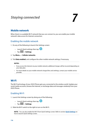 Page 116116
Staying connected
7
7 Staying connected
Mobile network
When there’s no available Wi-Fi network that you can connect to, you can enable your mobile 
network’s data access for Internet connection.
Enabling the mobile network
1. Do any of the following to launch the Settings screen:
 
• Launch Quick settings then tap  
.  
 
• Tap  
  > Settings.
2. Tap  More... > Cellular networks.
3. Tick  Data enabled, and configure the other mobile network settings, if necessary.
NOTES: 
•	 If	you	access	the...