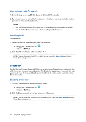 Page 117117
Connecting to a Wi-Fi network
1. On the Settings screen, tap Wi-Fi to display all detected Wi-Fi networks.
2.  Tap a network name to connect to it. For a secured network, you may be prompted to key in a 
password or other security credentials.
NOTES:
•	 Your	ASUS	Phone	automatically	reconnects	to	the	network	that	you	connected	with	previously.
•  Turn off the Wi-Fi feature when you're not using it to help save battery\
 power.
Disabling Wi-Fi
To disable Wi-Fi:
1. Launch the Settings screen by...
