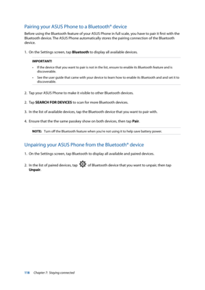 Page 118118
Pairing your ASUS Phone to a Bluetooth® device
Before using the Bluetooth feature of your ASUS Phone in full scale, you have to pair it first with the 
Bluetooth device. The ASUS Phone automatically stores the pairing connection of the Bluetooth 
device.
1. On the Settings screen, tap Bluetooth to display all available devices.
IMPORTANT!
•	 If	the	device	that	you	want	to	pair	is	not	in	the	list,	ensure	to	enable	its	Bluetooth	feature	and	is	 discoverable.
•	 See	the	user	guide	that	came	with	your...