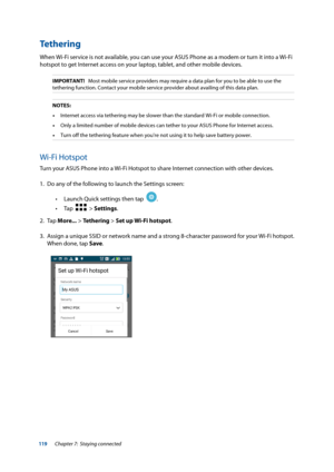 Page 119119
Tethering
When Wi-Fi service is not available, you can use your ASUS Phone as a modem or turn it into a Wi-Fi 
hotspot to get Internet access on your laptop, tablet, and other mobile devices.
IMPORTANT!   Most mobile service providers may require a data plan for you to be a\
ble to use the 
tethering function. Contact your mobile service provider about availing \
of this data plan.
NOTES:•  Internet access via tethering may be slower than the standard Wi-Fi or m\
obile connection.
•  Only a limited...