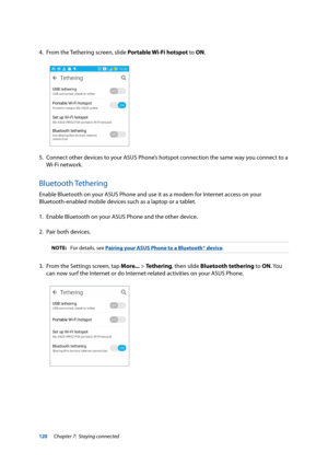 Page 120120
4. From the Tethering screen, slide Portable Wi-Fi hotspot to ON.
5. Connect other devices to your ASUS Phone’s hotspot connection the same way you connect to a 
Wi-Fi network.
Bluetooth Tethering
Enable Bluetooth on your ASUS Phone and use it as a modem for Internet access on your 
Bluetooth-enabled mobile devices such as a laptop or a tablet.
1. Enable Bluetooth on your ASUS Phone and the other device.
2.  Pair both devices.
NOTE:  For details, see Pairing your ASUS Phone to a Bluetooth® device.
3....