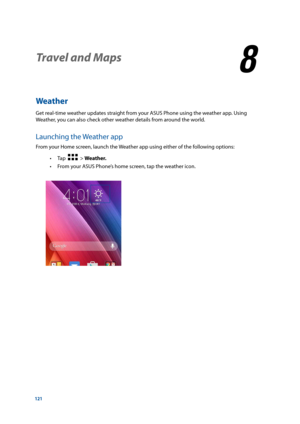 Page 121121
Weather
Get real-time weather updates straight from your ASUS Phone using the weather app. Using 
Weather, you can also check other weather details from around the world. 
Launching the Weather app
From your Home screen, launch the Weather app using either of the following options: 
• Tap  
  > Weather.
 
• From your ASUS Phone’s home screen, tap the weather icon.
Travel and Maps
8
8  Travel and Maps 