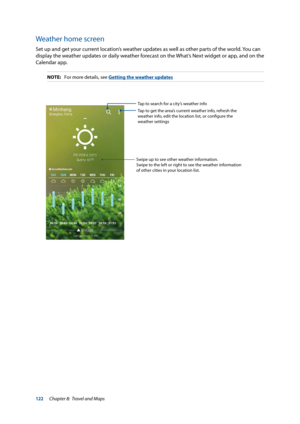 Page 122122
Weather home screen
Set up and get your current location’s weather updates as well as other parts of the world. You can 
display the weather updates or daily weather forecast on the What’s Next widget or app, and on the 
Calendar app.
NOTE: For more details, see Getting the weather updates
Tap to search for a city’s weather info
Tap to get the area’s current weather info, refresh the 
weather info, edit the location list, or configure the 
weather settings
Swipe up to see other weather information....