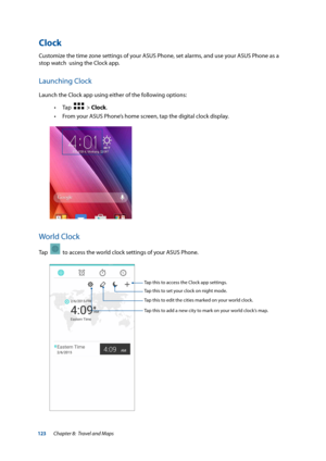 Page 123123
Clock
Customize the time zone settings of your ASUS Phone, set alarms, and use your ASUS Phone as a 
stop watch  using the Clock app.
Launching Clock
Launch the Clock app using either of the following options: 
• Tap  
  > Clock.
 
• From your ASUS Phone’s home screen, tap the digital clock display.
World Clock
Tap    to access the world clock settings of your ASUS Phone.
Tap this to set your clock on night mode.
Tap this to edit the cities marked on your world clock.
Tap this to add a new city to...