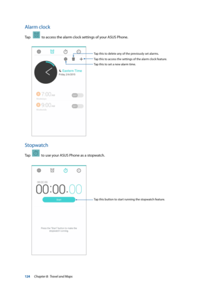 Page 124124
Alarm clock
Tap     to access the alarm clock settings of your ASUS Phone.
Stopwatch
Tap    to use your ASUS Phone as a stopwatch.
Tap this button to start running the stopwatch feature.
Tap this to access the settings of the alarm clock feature. Tap this to delete any of the previously set alarms.
Tap this to set a new alarm time.
Chapter 8:  Travel and Maps  