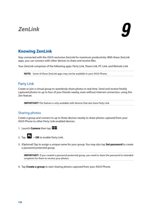 Page 126126
ZenLink
9
9 ZenLink
Knowing ZenLink
Stay connected with the ASUS-exclusive ZenLink for maximum productivity. With these ZenLink 
apps, you can connect with other devices to share and receive files.
Your ZenLink comprises of the following apps: Party Link, Share Link, PC Link, and Remote Link
NOTE: Some of these ZenLink apps may not be available in your ASUS Phone.
Party Link
Create or join a virtual group to seamlessly share photos in real-time. Send and receive freshly 
captured photos to up to four...