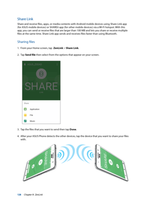 Page 128128
Share Link
Share and receive files, apps, or media contents with Android mobile devices using Share Link app 
(for ASUS mobile devices) or SHAREit app (for other mobile devices) via a Wi-Fi hotspot. With this 
app, you can send or receive files that are larger than 100 MB and lets you share or receive multiple 
files at the same time. Share Link app sends and receives files faster than using Bluetooth.
Sharing files
1. From your Home screen, tap  ZenLink > Share Link.
2. Tap  Send file then select...