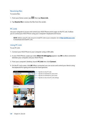 Page 129129
Receiving files
To receive files:
1. From your Home screen, tap  
  then tap Share Link.
2. Tap  Receive file to receive the files from the sender.
PC Link
Use your computer to access and control your ASUS Phone and its apps via the PC Link. It allows 
you to control your ASUS Phone using your computer’s keyboard and mouse.
NOTE:  Before using PC Link, ensure to install PC Link to your computer. Go to \
 http://pclink.asus.com 
to download and install PC Link.
Using PC Link
To use PC Link:
1....