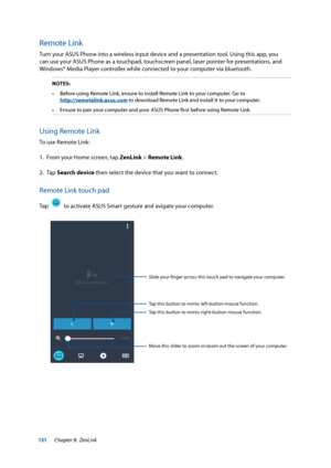 Page 131131
Remote Link
Turn your ASUS Phone into a wireless input device and a presentation tool. Using this app, you 
can use your ASUS Phone as a touchpad, touchscreen panel, laser pointer for presentations, and 
Windows® Media Player controller while connected to your computer via bluetooth.
NOTES:•	 Before	using	Remote	Link,	ensure	to	install	Remote	Link	to	your	computer.	Go	to	  
http://remotelink.asus.com to download Remote Link and install it to your computer.
•	 Ensure	to	pair	your	computer	and	your...