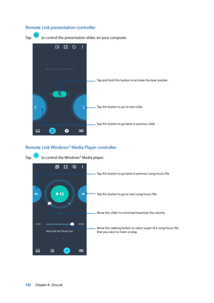 Page 132132
Remote Link presentation controller 
Tap    to control the presentation slides on your computer.
Tap and hold this button to activate the laser pointer.
Tap this button to go back to previous slide.
Tap this button to go to next slide.
Remote Link Windows® Media Player controller
Tap    to control the Windows® Media player.
Tap this button to go back to previous song/music file.
Move this slider to minimize/maximize the volume.
Tap this button to go to next song/music file.
Move this seeking button...