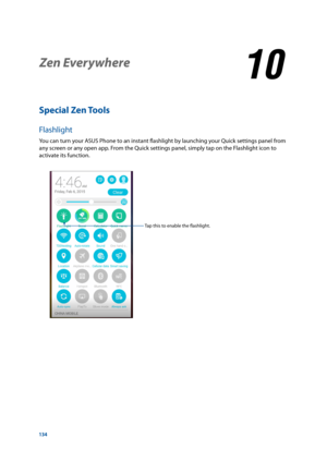 Page 134134
Special Zen Tools
Flashlight
You	can	turn	your	ASUS	Phone	to	an	instant	flashlight	by	launching	your	Quick	settings	panel	from	
any screen or any open app. From the Quick settings panel, simply tap on the Flashlight icon to 
activate its function. 
Zen Everywhere
10
10 Zen Everywhere
Tap	this	to	enable	the	flashlight. 