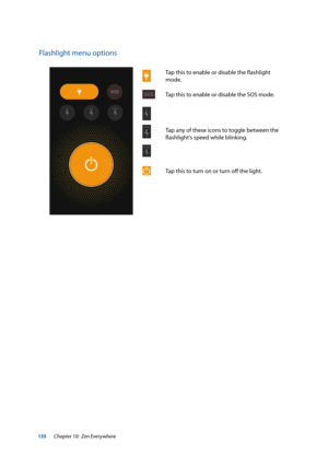 Page 135135
Flashlight menu options
Tap	this	to	enable	or	disable	the	flashlight	
mode.
Tap this to enable or disable the SOS mode.
Tap any of these icons to toggle between the 
flashlight’s	speed	while	blinking.
Tap this to turn on or turn off the light.
Chapter 10:  Zen Everywhere  