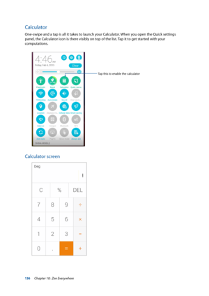 Page 136136
Calculator
One-swipe and a tap is all it takes to launch your Calculator. When you open the Quick settings 
panel, the Calculator icon is there visibly on top of the list. Tap it to get started with your 
computations.  
Tap this to enable the calculator
Calculator screen
Chapter 10:  Zen Everywhere  