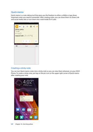 Page 137137
Quick memo
Quick memo is a note-taking tool that gives you the freedom to either scribble or type down 
important notes you need to remember. After creating notes, you can share them via Share Link 
and social media sites or turn them into a task inside Do It Later.
Creating a sticky note
You can turn Quick memo notes into a sticky note so you can view them wherever, on your ASUS 
Phone. To create a sticky note, just tap on the pin icon on the upper right corner of Quick memo 
after creating your...