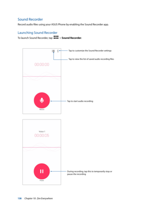 Page 138138
Sound Recorder
Record audio files using your ASUS Phone by enabling the Sound Recorder app. 
Launching Sound Recorder
To launch Sound Recorder, tap    > Sound Recorder.
Tap to start audio recordingTap to customize the Sound Recorder settings
Tap to view the list of saved audio recording files
During recording, tap this to temporarily stop or 
pause the recording
Chapter 10:  Zen Everywhere  
