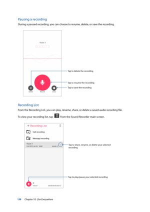 Page 139139
Pausing a recording
During a paused recording, you can choose to resume, delete, or save the recording.
Tap to resume the recording
Tap to save the recording
Tap to delete the recording
Recording List
From the Recording List, you can play, rename, share, or delete a saved audio recording file. 
To view your recording list, tap  
  from the Sound Recorder main screen.
Tap to play/pause your selected recording
Tap to share, rename, or delete your selected 
recording
Chapter 10:  Zen Everywhere  