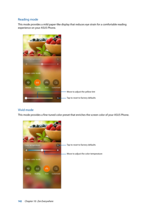 Page 142142
Reading mode
This mode provides a mild paper-like display that reduces eye strain for a comfortable reading 
experience on your ASUS Phone.
Tap to reset to factory defaults
Move to adjust the yellow tint
Vivid mode
This mode provides a fine-tuned color preset that enriches the screen color of your ASUS Phone.
Tap to reset to factory defaults
Move to adjust the color temperature
Chapter 10:  Zen Everywhere  