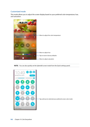 Page 143143
Customized mode
This mode allows you to adjust the screen display based on your preferred color temperature, hue, 
and saturation.
Move to adjust the color temperature
Tap to reset to factory defaults
Move to adjust hue
Move to adjust saturation
NOTE: You can also quickly set the Splendid screen mode from the Quick setting\
s panel.
Tap until you’ve selected your preferred screen color mode
Chapter 10:  Zen Everywhere  
