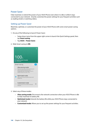 Page 144144
Power Saver
Fully maximize or extend the power of your ASUS Phone even when it is idle or while it stays 
connected to your network.  Smartly customize the power settings for your frequent activities such 
as reading emails or watching videos.
Setting up Power Saver
Maximize, optimize, or customize the power of your ASUS Phone with some smart power saving 
options.
1. Do any of the following to launch Power Saver:
 
• Swipe down twice from the upper right corner to launch the Quick Settings panel,...