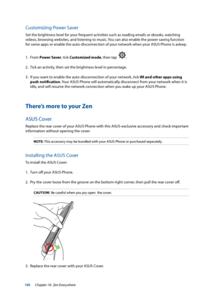 Page 145145
Customizing Power Saver
Set the brightness level for your frequent activities such as reading emails or ebooks, watching 
videos, browsing websites, and listening to music. You can also enable the power saving function 
for some apps or enable the auto-disconnection of your network when your ASUS Phone is asleep.
1. From Power Saver, tick Customized mode, then tap  
.
2.  Tick an activity, then set the brightness level in percentage.
3.  If you want to enable the auto-disconnection of your network,...