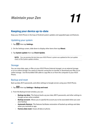 Page 147147
Keeping your device up-to-date
Keep your ASUS Phone in the loop of Android system updates and upgraded apps and features.
Updating your system
1. Tap    then tap Settings.
2.  On the Settings screen, slide down to display other items then tap About.
3. Tap  System update then tap Check Update.
NOTE:    You can preview the last time your ASUS Phone’s system was updated at\
 the Last update 
check: of the System update window.
Storage
You can store data, apps, or files on your ASUS Phone (internal...