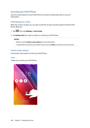 Page 148148
Securing your ASUS Phone
Use the security features of your ASUS Phone to prevent unauthorized calls or access of 
information. 
Unlocking your screen
When the screen is locked, you can open it with the security unlocking options that the ASUS 
Phone offers you.
1.  Tap  
  then tap Settings > Lock screen.
2. Tap  Screen lock then select an option to unlock your ASUS Phone.
NOTES:
•	 Refer	to	section Unlock screen options for more information.
•	 To	deactivate	the	unlock	screen	option	that	you	set,...