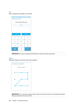 Page 149149
PIN
Key in at least four numbers to set a PIN.
IMPORTANT!  Ensure to remember the PIN that you created to unlock your device.
Pattern
Slide your finger on the dots and create a pattern.  
IMPORTANT!  You can create a pattern with a minimum of four dots. Ensure to remember\
 the pattern 
that you created to unlock your device.
Chapter 11:  Maintain your Zen  