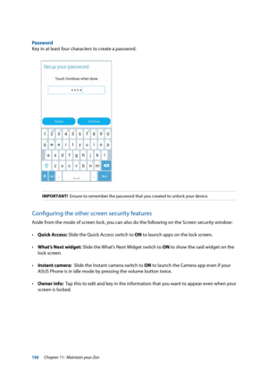 Page 150150
Password
Key in at least four characters to create a password.
IMPORTANT!  Ensure to remember the password that you created to unlock your device.
Configuring the other screen security features
Aside from the mode of screen lock, you can also do the following on the Screen security window:
•		Quick Access: Slide the Quick Access switch to ON to launch apps on the lock screen.
•	 What’s Next widget: Slide the What’s Next Widget switch to ON to show the said widget on the 
lock screen.
•	 Instant...